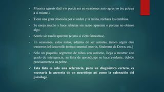 - Muestra agresividad y/o puede ser en ocasiones auto agresivo (se golpea
a sí mismo).
- Tiene una gran obsesión por el orden y la rutina, rechaza los cambios.
- Se enoja mucho y hace rabietas sin razón aparente o porque no obtuvo
algo.
- Sonríe sin razón aparente (como si viera fantasmas).
- En ocasiones, estos niños, además de ser autistas, tienen algún otro
trastorno del desarrollo (retraso mental, motriz, Síndrome de Down, etc.)
- Solo un pequeño segmento de niños con autismo, llega a mostrar alto
grado de inteligencia; su falta de aprendizaje se hace evidente, debido
precisamente a su pobre.
 Esta lista es solo una referencia, para un diagnóstico certero, es
necesaria la asesoría de un neurólogo así como la valoración del
psicólogo.
 
