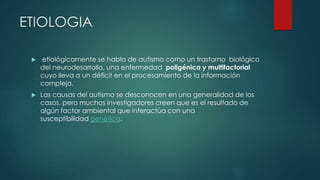 ETIOLOGIA
 etiológicamente se habla de autismo como un trastorno biológico
del neurodesarrollo, una enfermedad poligénica y multifactorial
cuyo lleva a un déficit en el procesamiento de la información
compleja.
 Las causas del autismo se desconocen en una generalidad de los
casos, pero muchos investigadores creen que es el resultado de
algún factor ambiental que interactúa con una
susceptibilidad genética.
 