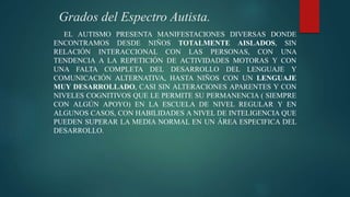 Grados del Espectro Autista.
EL AUTISMO PRESENTA MANIFESTACIONES DIVERSAS DONDE
ENCONTRAMOS DESDE NIÑOS TOTALMENTE AISLADOS, SIN
RELACIÓN INTERACCIONAL CON LAS PERSONAS, CON UNA
TENDENCIA A LA REPETICIÓN DE ACTIVIDADES MOTORAS Y CON
UNA FALTA COMPLETA DEL DESARROLLO DEL LENGUAJE Y
COMUNICACIÓN ALTERNATIVA, HASTA NIÑOS CON UN LENGUAJE
MUY DESARROLLADO, CASI SIN ALTERACIONES APARENTES Y CON
NIVELES COGNITIVOS QUE LE PERMITE SU PERMANENCIA ( SIEMPRE
CON ALGÚN APOYO) EN LA ESCUELA DE NIVEL REGULAR Y EN
ALGUNOS CASOS, CON HABILIDADES A NIVEL DE INTELIGENCIA QUE
PUEDEN SUPERAR LA MEDIA NORMAL EN UN ÁREA ESPECIFICA DEL
DESARROLLO.
 