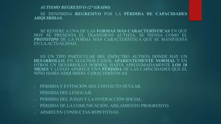 AUTISMO REGRESIVO (2° GRADO)
SE DENOMINA REGRESIVO POR LA PÉRDIDA DE CAPACIDADES
ADQUIRIDAS.
SE REFIERE A UNA DE LAS FORMAS MÁS CARACTERÍSTICAS EN QUE
HOY SE PRESENTA EL TRASTORNO AUTISTA. SE PIENSA COMO EL
PROTOTIPO DE LA FORMA MÁS CARACTERÍSTICA QUE SE MANIFIESTA
EN LAACTUALIDAD.
ES UN TIPO PARTICULAR DEL ESPECTRO AUTISTA DONDE HAY UN
DESARROLLO, EN ALGUNOS CASOS, APARENTEMENTE NORMAL Y EN
OTROS UN DESARROLLO NORMAL HASTA APROXIMADAMENTE LOS 18
MESES Y LUEGO APARECE UNA PÉRDIDA DE LAS CAPACIDADES QUE EL
NIÑO HABÍA ADQUIRIDO. CARACTERÍSTICAS.
- PÉRDIDA Y EVITACIÓN DEL CONTACTO OCULAR.
- PÉRDIDA DEL LENGUAJE.
- PERDIDA DEL JUEGO Y LA INTERACCIÓN SOCIAL.
- PÉRDIDA DE LA COMUNICACIÓN. AISLAMIENTO PROGRESIVO.
- APARECEN CONDUCTAS REPETITIVAS.
 