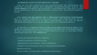 AUTISMO DE ALTO FUNCIONAMIENTO (3º GRADO)
ESTE ES UN TIPO PARTICULAR DE MANIFESTACIÓN DEL TRASTORNO DEL
ESPECTRO AUTISTA DONDE SUS PRIMERAS MANIFESTACIONES SUELEN SER
CONFUNDIDAS CON DÉFICIT DE ATENCIÓN O TRASTORNOS DE OTRO TIPO, YA QUE
NO SE PRESENTAN LAS MANIFESTACIONES AGUDAS DEL TRASTORNO DESDE EL
INICIO.
HAY LENGUAJE DESARROLLADO Y PROCESOS COGNITIVOS INTEGRADOS
QUE LE PUEDEN PERMITIR EN ALGUNOS CASOS, UNA PERMANENCIA EN LA
ESCUELA REGULAR SIN QUE SE HAYA DESCUBIERTO O SIN QUE SE HAYAN
MANIFESTADO TODAS LAS CARACTERÍSTICAS EN EL COMPORTAMIENTO.
SE PERCIBE UNA DIFICULTAD PARA RELACIONARSE CON SUS IGUALES Y UNA
SERIE DE COMPORTAMIENTOS E INTERESES RUTINARIOS QUE PROGRESIVAMENTE
SE VAN TRANSFORMANDO HACIA CARACTERÍSTICAS QUE LA MAYORÍA SUELE
SOSTENER COMO DEL TIPO OBSESIVAS.
- LENGUAJE APARENTEMENTE NORMAL.
- TORPEZA MOTORA GENERALIZADA.
- APRENDIZAJE CASI NORMAL. IDEAS OBSESIVAS.
- CONDUCTAS RUTINARIAS. GRAN CAPACIDAD DE MEMORIA.
- RIGIDEZ MENTAL.
- FALTA O DIFICULTADES PARA EXPRESAR EMOCIONES.
 