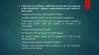  Cada niño con autismo es diferente uno de otro, sin embargo
se han establecido algunos comportamientos muy similares,
tales como:
- Lenguaje poco o nulo, o bien pierde el habla.
- Ecolalia, repite lo mismo o lo que oye (frases o palabras).
- Actúa como si fuera sordo, pero no soporta ciertos sonidos o
luces muy fuertes como por ejemplo, la licuadora o el
microondas.
- No mira directamente a los ojos.
- Se obsesiona con los objetos sin razón alguna.
- No muestra ningún interés por los juguetes y/ o no los usa
adecuadamente.
- Tiende a reunir objetos o los pone en línea.
- Muestra total desinterés por su entorno y en las relaciones
sociales con los demás.
 