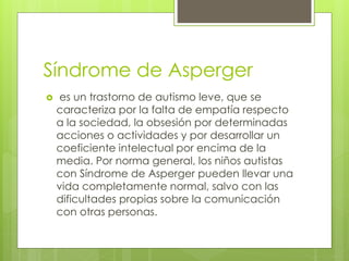 Síndrome de Asperger
 es un trastorno de autismo leve, que se
caracteriza por la falta de empatía respecto
a la sociedad, la obsesión por determinadas
acciones o actividades y por desarrollar un
coeficiente intelectual por encima de la
media. Por norma general, los niños autistas
con Síndrome de Asperger pueden llevar una
vida completamente normal, salvo con las
dificultades propias sobre la comunicación
con otras personas.
 