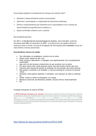 Os principais objetivos no tratamento de crianças com autismo são52 :
 Estimular o desenvolvimento social e comunicativo;
 Aprimorar o aprendizado e a capacidade de solucionar problemas;
 Diminuir comportamentos que interferem com o aprendizado e com o acesso às
oportunidades de experiências do cotidiano; e
 Ajudar as famílias a lidarem com o autismo.
Dia mundial doautismo:
Em 2011, no Dia Mundial da Conscientização do Autismo, todo 2 de abril, conforme
decretado pela ONU em dezembro de 2007 , a revista tornou-se a página oficial do
evento em todo o mundo, em prol da divulgação de informações sobre autismo na luta por
mais direitos e menos preconceito
Características comuns do autista:
 Tem dificuldade em estabelecer contacto com os olhos,
 Parece surdo, apesar de não o ser,
 Pode começar a desenvolver a linguagem mas repentinamente ela é completamente
interrompida.
 Age como se não tomasse conhecimento do que acontece com os outros,
 Por vezes ataca e fere outras pessoas mesmo que não existam motivos para isso,
 Costuma estar inacessível perante as tentativas de comunicação das outras pessoas,
 Não explora o ambiente e as novidades e costuma restringir-se e fixar-se em poucas
coisas,
 Apresenta certos gestos repetitivos e imotivados como balançar as mãos ou balançar-
se,
 Cheira, morde ou lambe os brinquedos e ou roupas,
 Mostra-se insensível aos ferimentos podendo inclusive ferir-se intencionalmente
 Etc.
Fundação portuguesa de autismo (FPDA):
A FPDA-Federação Portuguesa de Autismo é uma pessoa colectiva de direito privado com a natureza
de instituição particular de solidariedade social, com sede em Lisboa. Foi fundada em2003 mas iniciou as
suas actividades em Janeiro de 2004.
Tem âmbito nacional e substitui a organização nacional APPDA, Associação Portuguesa para a Protecção
aos Deficientes Autistas (anteriormente denominada Associação Portuguesa para a Protecção às Crianças
Autistas), fundada em1971
http://dislexia.do.sapo.pt/autismo.html#ixzz3ZFzUx02R
 