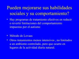 Pueden mejorarse sus habilidades
sociales y su comportamiento?
• Hay programas de tratamiento efectivos en reducir
o revertir limitaciones del comportamiento
impuestas por el autismo
• Método de Lovaas
• Otros tratamientos menos intensivos , no limitados
a un ambiente controlado, pero que ocurre en
lugares de la actividad diaria natural.
 