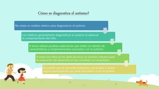 Cómo se diagnostica el autismo?
No existe un análisis médico para diagnosticar el autismo.
Los médicos generalmente diagnostican el autismo al observar
el comportamiento del niño.
A veces utilizan pruebas explorativas que miden un número de
características y comportamientos asociados con el autismo.
A todos los niños se les debe practicar un examen rutinario para
la evaluación del desarrollo en las consultas con el pediatra.
Es posible que se necesiten exámenes adicionales si existe
alguna preocupación por parte del médico o de los padres.
 