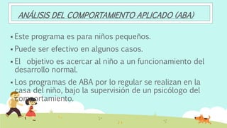 ANÁLISIS DEL COMPORTAMIENTO APLICADO (ABA)
 Este programa es para niños pequeños.
 Puede ser efectivo en algunos casos.
 El objetivo es acercar al niño a un funcionamiento del
desarrollo normal.
 Los programas de ABA por lo regular se realizan en la
casa del niño, bajo la supervisión de un psicólogo del
comportamiento.
 