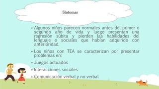  Algunos niños parecen normales antes del primer o
segundo año de vida y luego presentan una
regresión súbita y pierden las habilidades del
lenguaje o sociales que habían adquirido con
anterioridad.
 Los niños con TEA se caracterizan por presentar
problemas en:
 Juegos actuados
 Interacciones sociales
 Comunicación verbal y no verbal
Síntomas
 