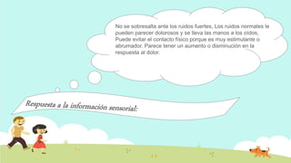 No se sobresalta ante los ruidos fuertes, Los ruidos normales le
pueden parecer dolorosos y se lleva las manos a los oídos,
Puede evitar el contacto físico porque es muy estimulante o
abrumador, Parece tener un aumento o disminución en la
respuesta al dolor.
 
