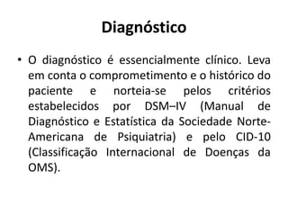 Diagnóstico
• O diagnóstico é essencialmente clínico. Leva
em conta o comprometimento e o histórico do
paciente e norteia-se pelos critérios
estabelecidos por DSM–IV (Manual de
Diagnóstico e Estatística da Sociedade Norte-
Americana de Psiquiatria) e pelo CID-10
(Classificação Internacional de Doenças da
OMS).
 
