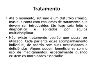 Tratamento
• Até o momento, autismo é um distúrbio crônico,
mas que conta com esquemas de tratamento que
devem ser introduzidos tão logo seja feito o
diagnóstico e aplicados por equipe
multidisciplinar.
• Não existe tratamento padrão que possa ser
utilizado. Cada paciente exige acompanhamento
individual, de acordo com suas necessidades e
deficiências. Alguns podem beneficiar-se com o
uso de medicamentos, especialmente quando
existem co-morbidades associadas.
 
