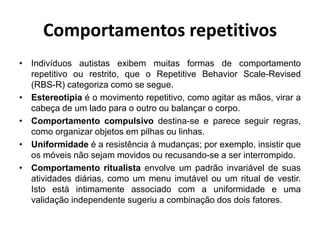 Comportamentos repetitivos
• Indivíduos autistas exibem muitas formas de comportamento
repetitivo ou restrito, que o Repetitive Behavior Scale-Revised
(RBS-R) categoriza como se segue.
• Estereotipia é o movimento repetitivo, como agitar as mãos, virar a
cabeça de um lado para o outro ou balançar o corpo.
• Comportamento compulsivo destina-se e parece seguir regras,
como organizar objetos em pilhas ou linhas.
• Uniformidade é a resistência à mudanças; por exemplo, insistir que
os móveis não sejam movidos ou recusando-se a ser interrompido.
• Comportamento ritualista envolve um padrão invariável de suas
atividades diárias, como um menu imutável ou um ritual de vestir.
Isto está intimamente associado com a uniformidade e uma
validação independente sugeriu a combinação dos dois fatores.
 