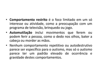 • Comportamento restrito é o foco limitado em um só
interesse ou atividade, como a preocupação com um
programa de televisão, brinquedo ou jogo.
• Automutilação inclui movimentos que ferem ou
podem ferir a pessoa, como o dedo nos olhos, bater a
cabeça ou morder as mãos.
• Nenhum comportamento repetitivo ou autodestrutivo
parece ser específico para o autismo, mas só o autismo
parece ter um padrão elevado de ocorrência e
gravidade destes comportamentos.
 