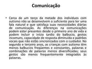 Comunicação
• Cerca de um terço da metade dos indivíduos com
autismo não se desenvolvem o suficiente para ter uma
fala natural e que satisfaça suas necessidades diárias
de comunicação. As diferenças na comunicações
podem estar presentes desde o primeiro ano de vida e
podem incluir o início tardio do balbucio, gestos
incomuns, capacidade de resposta diminuída e padrões
vocais que não estão sincronizados com o cuidador. No
segundo e terceiro anos, as crianças com autismo têm
menos balbucios freqüentes e consoantes, palavras e
combinações de palavras menos diversificadas; seus
gestos são menos frequentemente integrados às
palavras.
 