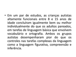 • Em um par de estudos, as crianças autistas
altamente funcionais entre 8 e 15 anos de
idade concluíram igualmente bem ou melhor
individualmente do que os adultos pareados,
em tarefas de linguagem básica que envolvem
vocabulário e ortografia. Ambos os grupos
autistas desempenharam pior do que os
controles nas tarefas complexas da linguagem
como a linguagem figurativa, compreensão e
inferência.
 