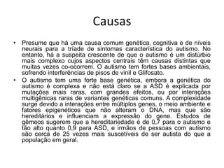 Causas
• Presume que há uma causa comum genética, cognitiva e de níveis
neurais para a tríade de sintomas característica do autismo. No
entanto, há a suspeita crescente de que o autismo é um distúrbio
mais complexo cujos aspectos centrais têm causas distintas que
muitas vezes co-ocorrem. O autismo tem fortes bases ambientais,
sofrendo interferências de pisos de vinil e Glifosato.
• O autismo tem uma forte base genética, embora a genética do
autismo é complexa e não está claro se a ASD é explicada por
mutações mais raras, com grandes efeitos, ou por interações
multigênicas raras de variantes genéticas comuns. A complexidade
surge devido a interações entre múltiplos genes, o meio ambiente e
fatores epigenéticos que não alteram o DNA, mas que são
hereditários e influenciam a expressão do gene. Estudos de
gêmeos sugerem que a hereditariedade é de 0,7 para o autismo e
tão alto quanto 0,9 para ASD, e irmãos de pessoas com autismo
são cerca de 25 vezes mais suscetíveis de ser autista do que a
população em geral.
 