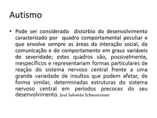 Autismo
• Pode ser considerado distúrbio do desenvolvimento
caracterizado por quadro comportamental peculiar e
que envolve sempre as áreas da interação social, da
comunicação e do comportamento em graus variáveis
de severidade; estes quadros são, possivelmente,
inespecíficos e representariam formas particulares de
reação do sistema nervoso central frente a uma
grande variedade de insultos que podem afetar, de
forma similar, determinadas estruturas do sistema
nervoso central em períodos precoces do seu
desenvolvimento. José Salomão Schwartzman
 