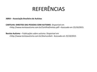 REFERÊNCIAS
ABRA – Associação Brasileira de Autistas
CARTILHA: DIREITOS DAS PESSOAS COM AUTISMO. Disponível em
<http://www.revistaautismo.com.br/CartilhaDireitos.pdf > Acessado em 25/10/2015.
Revista Autismo – Publicações sobre autismo. Disponível em
<http://www.revistaautismo.com.br/diamundial> Acessado em 25/10/2015
 