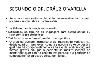 SEGUNDO O DR. DRÁUZIO VARELLA
• Autismo é um transtorno global do desenvolvimento marcado
por três características fundamentais:
* Inabilidade para interagir socialmente;
* Dificuldade no domínio da linguagem para comunicar-se ou
lidar com jogos simbólicos;
* Padrão de comportamento restritivo e repetitivo.
• O grau de comprometimento é de intensidade variável: vai
desde quadros mais leves, como a síndrome de Asperger (na
qual não há comprometimento da fala e da inteligência), até
formas graves em que o paciente se mostra incapaz de
manter qualquer tipo de contato interpessoal e é portador de
comportamento agressivo e retardo mental.
 