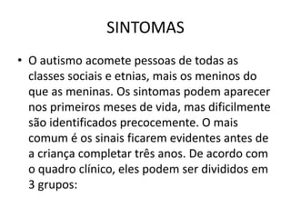SINTOMAS
• O autismo acomete pessoas de todas as
classes sociais e etnias, mais os meninos do
que as meninas. Os sintomas podem aparecer
nos primeiros meses de vida, mas dificilmente
são identificados precocemente. O mais
comum é os sinais ficarem evidentes antes de
a criança completar três anos. De acordo com
o quadro clínico, eles podem ser divididos em
3 grupos:
 