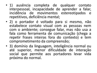 • 1) ausência completa de qualquer contato
interpessoal, incapacidade de aprender a falar,
incidência de movimentos estereotipados e
repetitivos, deficiência mental;
• 2) o portador é voltado para si mesmo, não
estabelece contato visual com as pessoas nem
com o ambiente; consegue falar, mas não usa a
fala como ferramenta de comunicação (chega a
repetir frases inteiras fora do contexto) e tem
comprometimento da compreensão;
• 3) domínio da linguagem, inteligência normal ou
até superior, menor dificuldade de interação
social que permite aos portadores levar vida
próxima do normal.
 