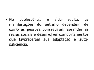 • Na adolescência e vida adulta, as
manifestações do autismo dependem de
como as pessoas conseguiram aprender as
regras sociais e desenvolver comportamentos
que favoreceram sua adaptação e auto-
suficiência.
 