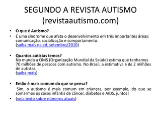 SEGUNDO A REVISTA AUTISMO
(revistaautismo.com)
• O que é Autismo?
• É uma síndrome que afeta o desenvolvimento em três importantes áreas:
comunicação, socialização e comportamento.
(saiba mais na ed. setembro/2010)
• Quantos autistas temos?
No mundo a OMS (Organização Mundial da Saúde) estima que tenhamos
70 milhões de pessoas com autismo. No Brasil, a estimativa é de 2 milhões
de autistas.
(saiba mais)
• Então é mais comum do que se pensa?
Sim, o autismo é mais comum em crianças, por exemplo, do que se
somarmos os casos infantis de câncer, diabetes e AIDS, juntos!
• (veja texto sobre números atuais)
 