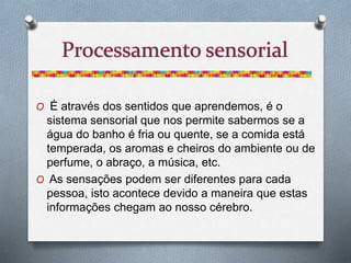 O É através dos sentidos que aprendemos, é o
sistema sensorial que nos permite sabermos se a
água do banho é fria ou quente, se a comida está
temperada, os aromas e cheiros do ambiente ou de
perfume, o abraço, a música, etc.
O As sensações podem ser diferentes para cada
pessoa, isto acontece devido a maneira que estas
informações chegam ao nosso cérebro.
 