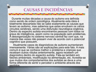 Durante muitas décadas a causa do autismo era definida
como sendo de ordem psicológica. Atualmente esta ideia é
totalmente descartada não se sabe exatamente as causas que
levam ao autismo, mas sabemos que estas envolvem os vários
circuitos cerebrais, sendo uma disfunção neurológica orgânica.
Dentro do espectro autista encontramos pessoas com todos os
graus de inteligência, assim como na população sem problemas.
A desorganização no sistema nervoso central faz com que, na
maioria das vezes não possam viver de acordo com o potencial
cognitivo que possuem.
Atualmente casos de diagnósticos de autismo aumentaram
imensamente. Várias são as explicações para este fato. A mais
comum é que se conhece melhor o problema e crianças que
recebiam outros rótulos anteriormente, agora recebem um
diagnóstico dentro do espectro autista. Fala-se também em
fatores ambientais, modificação na alimentação, etc. Acredita-se
que muitos dos comportamentos dos autistas se deva a uma
forma diferente de sentir e perceber o ambiente através dos
sentidos.
 