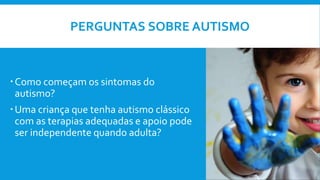PERGUNTAS SOBRE AUTISMO
Como começam os sintomas do
autismo?
Uma criança que tenha autismo clássico
com as terapias adequadas e apoio pode
ser independente quando adulta?
 