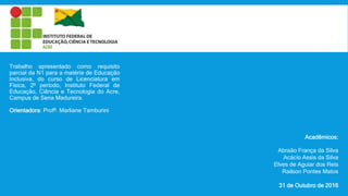 Acadêmicos:
Abraão França da Silva
Acácio Assis da Silva
Elves de Aguiar dos Reis
Railson Pontes Matos
31 de Outubro de 2016
Trabalho apresentado como requisito
parcial da N1 para a matéria de Educação
Inclusiva, do curso de Licenciatura em
Física, 2º período, Instituto Federal de
Educação, Ciência e Tecnologia do Acre,
Campus de Sena Madureira.
Orientadora: Profª. Marliane Tamburini
 