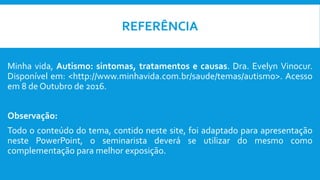 Minha vida, Autismo: sintomas, tratamentos e causas. Dra. Evelyn Vinocur.
Disponível em: <http://www.minhavida.com.br/saude/temas/autismo>. Acesso
em 8 de Outubro de 2016.
Observação:
Todo o conteúdo do tema, contido neste site, foi adaptado para apresentação
neste PowerPoint, o seminarista deverá se utilizar do mesmo como
complementação para melhor exposição.
REFERÊNCIA
 