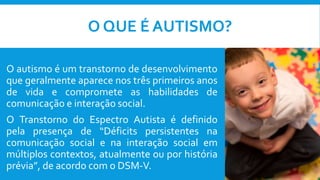 O QUE É AUTISMO?
O autismo é um transtorno de desenvolvimento
que geralmente aparece nos três primeiros anos
de vida e compromete as habilidades de
comunicação e interação social.
O Transtorno do Espectro Autista é definido
pela presença de “Déficits persistentes na
comunicação social e na interação social em
múltiplos contextos, atualmente ou por história
prévia”, de acordo com o DSM-V.
 