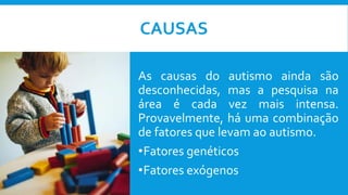CAUSAS
As causas do autismo ainda são
desconhecidas, mas a pesquisa na
área é cada vez mais intensa.
Provavelmente, há uma combinação
de fatores que levam ao autismo.
•Fatores genéticos
•Fatores exógenos
 