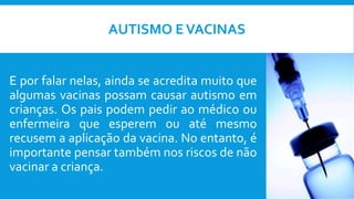 AUTISMO EVACINAS
E por falar nelas, ainda se acredita muito que
algumas vacinas possam causar autismo em
crianças. Os pais podem pedir ao médico ou
enfermeira que esperem ou até mesmo
recusem a aplicação da vacina. No entanto, é
importante pensar também nos riscos de não
vacinar a criança.
 