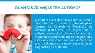 QUANTAS CRIANÇASTEM AUTISMO?
O número exato de crianças com autismo é
desconhecido. Um relatório publicado pelos
Centros de Controle e Prevenção de
Doenças (CDC) dos EUA sugere que o
autismo e seus distúrbios relacionados são
muito mais comuns do que se imagina. Não
está claro se isso se deve a um aumento na
taxa da doença ou à maior capacidade de
diagnóstico do problema.
 