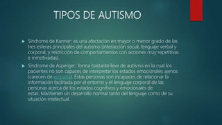 TIPOS DE AUTISMO
 Síndrome de Kanner: es una afectación en mayor o menor grado de las
tres esferas principales del autismo (interacción social, lenguaje verbal y
corporal, y restricción de comportamientos con acciones muy repetitivas
e inmotivadas).
 Síndrome de Asperger: forma bastante leve de autismo en la cual los
pacientes no son capaces de interpretar los estados emocionales ajenos
(carecen de empatía). Estas personas son incapaces de relacionar la
información facilitada por el entorno y el lenguaje corporal de las
personas acerca de los estados cognitivos y emocionales de
estas. Mantienen un desarrollo normal tanto del lenguaje como de su
situación intelectual.
 