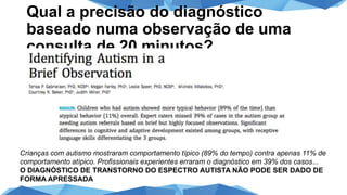 Qual a precisão do diagnóstico
baseado numa observação de uma
consulta de 20 minutos?
Crianças com autismo mostraram comportamento típico (89% do tempo) contra apenas 11% de
comportamento atípico. Profissionais experientes erraram o diagnóstico em 39% dos casos...
O DIAGNÓSTICO DE TRANSTORNO DO ESPECTRO AUTISTA NÃO PODE SER DADO DE
FORMA APRESSADA
 