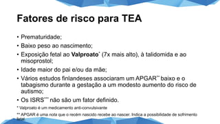 Fatores de risco para TEA
• Prematuridade;
• Baixo peso ao nascimento;
• Exposição fetal ao Valproato* (7x mais alto), à talidomida e ao
misoprostol;
• Idade maior do pai e/ou da mãe;
• Vários estudos finlandeses associaram um APGAR** baixo e o
tabagismo durante a gestação a um modesto aumento do risco de
autismo;
• Os ISRS*** não são um fator definido.
* Valproato é um medicamento anti-convulsivante
** APGAR é uma nota que o recém nascido recebe ao nascer. Indica a possibilidade de sofrimento
fetal.
 