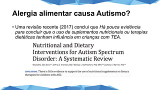 Alergia alimentar causa Autismo?
• Uma revisão recente (2017) conclui que Há pouca evidência
para concluir que o uso de suplementos nutricionais ou terapias
dietéticas tenham influência em crianças com TEA.
 