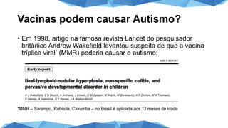 Vacinas podem causar Autismo?
• Em 1998, artigo na famosa revista Lancet do pesquisador
britânico Andrew Wakefield levantou suspeita de que a vacina
tríplice viral* (MMR) poderia causar o autismo;
*MMR – Sarampo, Rubéola, Caxumba – no Brasil é aplicada aos 12 meses de idade
 