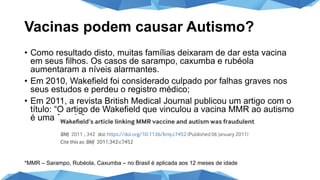 Vacinas podem causar Autismo?
• Como resultado disto, muitas famílias deixaram de dar esta vacina
em seus filhos. Os casos de sarampo, caxumba e rubéola
aumentaram a níveis alarmantes.
• Em 2010, Wakefield foi considerado culpado por falhas graves nos
seus estudos e perdeu o registro médico;
• Em 2011, a revista British Medical Journal publicou um artigo com o
título: “O artigo de Wakefield que vinculou a vacina MMR ao autismo
é uma fraude”
*MMR – Sarampo, Rubéola, Caxumba – no Brasil é aplicada aos 12 meses de idade
 