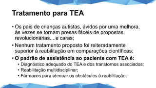 Tratamento para TEA
• Os pais de crianças autistas, ávidos por uma melhora,
às vezes se tornam presas fáceis de propostas
revolucionárias....e caras;
• Nenhum tratamento proposto foi reiteradamente
superior à reabilitação em comparações científicas;
• O padrão de assistência ao paciente com TEA é:
• Diagnóstico adequado do TEA e dos transtornos associados;
• Reabilitação multidisciplinar;
• Fármacos para atenuar os obstáculos à reabilitação.
 