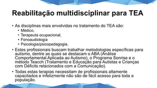 Reabilitação multidisciplinar para TEA
• As disciplinas mais envolvidas no tratamento do TEA são:
• Médico,
• Terapeuta ocupacional,
• Fonoaudiologia
• Psicologia/psicopedagogia.
• Estes profissionais buscam trabalhar metodologias específicas para
autismo, dentre as quais se destacam o ABA (Análise
Comportamental Aplicada ao Autismo), o Programa Sonrise e o
método Teacch (Tratamento e Educação para Autistas e Crianças
com Déficits relacionados com a Comunicação).
• Todas estas terapias necessitam de profissionais altamente
capacitados e infelizmente não são de fácil acesso para toda a
população.
 