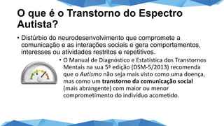 O que é o Transtorno do Espectro
Autista?
• Distúrbio do neurodesenvolvimento que compromete a
comunicação e as interações sociais e gera comportamentos,
interesses ou atividades restritos e repetitivos.
• O Manual de Diagnóstico e Estatística dos Transtornos
Mentais na sua 5ª edição (DSM-5/2013) recomenda
que o Autismo não seja mais visto como uma doença,
mas como um transtorno da comunicação social
(mais abrangente) com maior ou menor
comprometimento do indivíduo acometido.
 