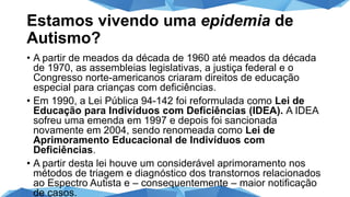 Estamos vivendo uma epidemia de
Autismo?
• A partir de meados da década de 1960 até meados da década
de 1970, as assembleias legislativas, a justiça federal e o
Congresso norte-americanos criaram direitos de educação
especial para crianças com deficiências.
• Em 1990, a Lei Pública 94-142 foi reformulada como Lei de
Educação para Indivíduos com Deficiências (IDEA). A IDEA
sofreu uma emenda em 1997 e depois foi sancionada
novamente em 2004, sendo renomeada como Lei de
Aprimoramento Educacional de Indivíduos com
Deficiências.
• A partir desta lei houve um considerável aprimoramento nos
métodos de triagem e diagnóstico dos transtornos relacionados
ao Espectro Autista e – consequentemente – maior notificação
de casos.
 
