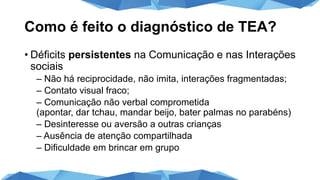 Como é feito o diagnóstico de TEA?
• Déficits persistentes na Comunicação e nas Interações
sociais
– Não há reciprocidade, não imita, interações fragmentadas;
– Contato visual fraco;
– Comunicação não verbal comprometida
(apontar, dar tchau, mandar beijo, bater palmas no parabéns)
– Desinteresse ou aversão a outras crianças
– Ausência de atenção compartilhada
– Dificuldade em brincar em grupo
 