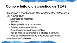 Como é feito o diagnóstico de TEA?
• Restrição e repetição de Comportamentos, Interesses
ou Atividades*:
– Estereotipias motoras;
– Ecolalia;
– Repetição de sons monótonos;
– Comportamento metódico;
– Ausência de brincadeira simbólica;
– Apego intenso e persistente a objetos incomuns;
– Hipo ou hipersensibilidade a estímulos sensoriais;
* Restrição e repetição persistente
 