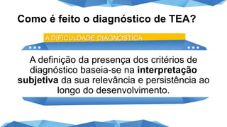 Como é feito o diagnóstico de TEA?
A definição da presença dos critérios de
diagnóstico baseia-se na interpretação
subjetiva da sua relevância e persistência ao
longo do desenvolvimento.
A DIFICULDADE DIAGNÓSTICA
 