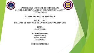 UNIVERSIDAD NACIONAL DE CHIMBORAZO
FACULTAD DE CIENCIAS DE LA EDUCACIÓN HUMANAS Y
TECNOLOGÍAS
CARRERA DE EDUCACIÓN BÁSICA
ASIGNATURA :
TALLERES DE RECURSOS DE APRENDIZAJE Y MULTIMEDIA
TEMA :
ELAUTISMO
REALIZADO POR:
Angélica Gadvay
Rosita Heredia
Jessica Vallejo
OCTAVO SEMESTRE
 